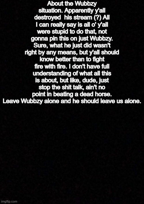 Blank  | About the Wubbzy situation. Apparently y'all destroyed  his stream (?) All I can really say is all o' y'all were stupid to do that, not gonna pin this on just Wubbzy. Sure, what he just did wasn't right by any means, but y'all should know better than to fight fire with fire. I don't have full understanding of what all this is about, but like, dude, just stop the shit talk, ain't no point in beating a dead horse. Leave Wubbzy alone and he should leave us alone. | image tagged in blank | made w/ Imgflip meme maker