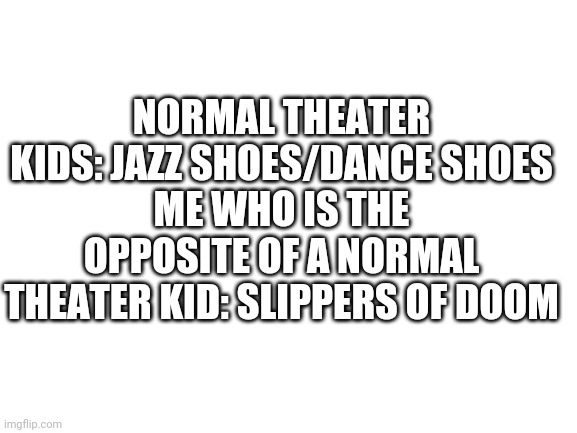 Blank White Template | NORMAL THEATER KIDS: JAZZ SHOES/DANCE SHOES
ME WHO IS THE OPPOSITE OF A NORMAL THEATER KID: SLIPPERS OF DOOM | image tagged in blank white template | made w/ Imgflip meme maker