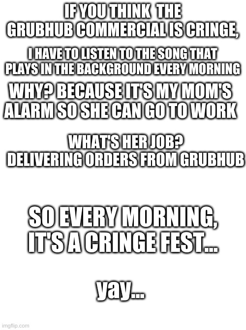 why must i suffer in this way | IF YOU THINK  THE GRUBHUB COMMERCIAL IS CRINGE, I HAVE TO LISTEN TO THE SONG THAT PLAYS IN THE BACKGROUND EVERY MORNING; WHY? BECAUSE IT'S MY MOM'S ALARM SO SHE CAN GO TO WORK; WHAT'S HER JOB? DELIVERING ORDERS FROM GRUBHUB; SO EVERY MORNING, IT'S A CRINGE FEST... yay... | image tagged in blank white template | made w/ Imgflip meme maker