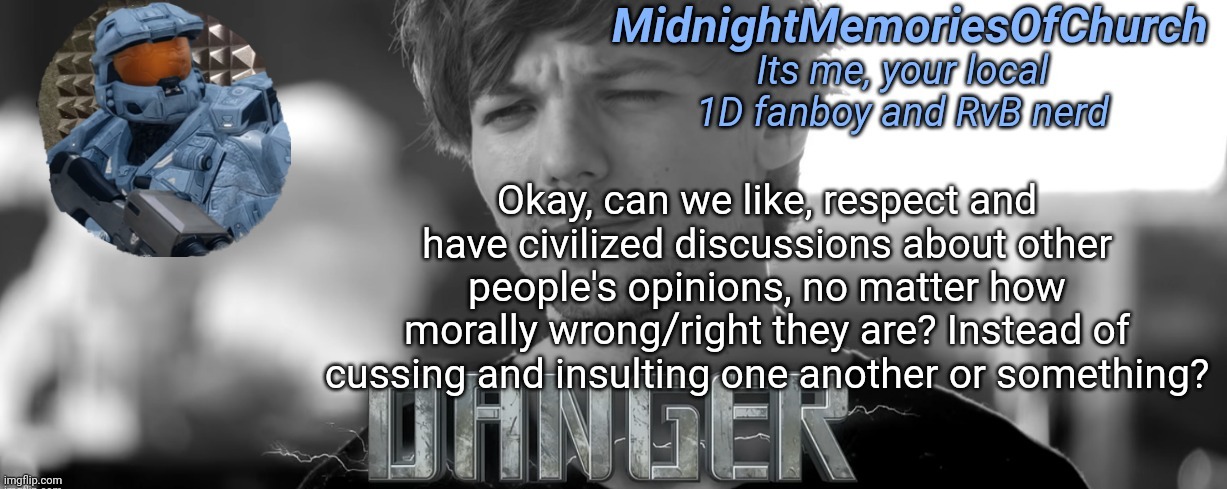 I know others have said this, but I just wanna say it again | Okay, can we like, respect and have civilized discussions about other people's opinions, no matter how morally wrong/right they are? Instead of cussing and insulting one another or something? | image tagged in midnightmemoriesofchurch one direction announcement,this is to prevent wars | made w/ Imgflip meme maker