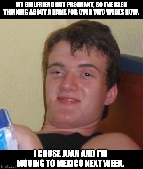 Name | MY GIRLFRIEND GOT PREGNANT, SO I’VE BEEN THINKING ABOUT A NAME FOR OVER TWO WEEKS NOW. I CHOSE JUAN AND I'M MOVING TO MEXICO NEXT WEEK. | image tagged in memes,10 guy | made w/ Imgflip meme maker