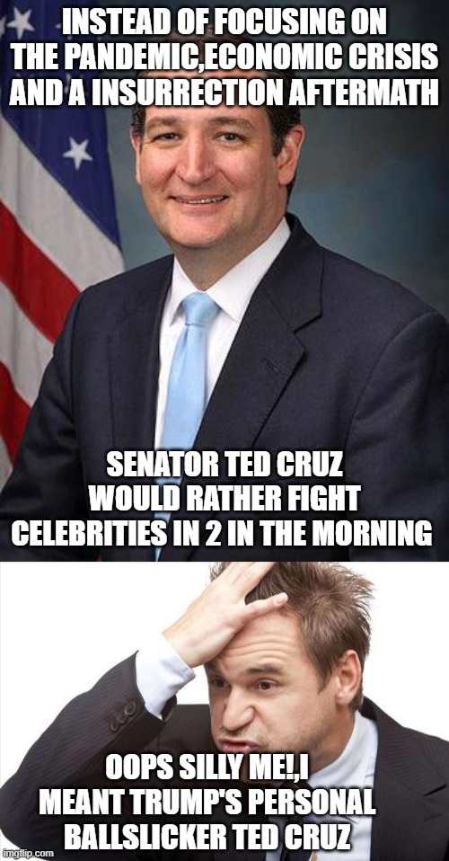 ouch. | INSTEAD OF FOCUSING ON THE PANDEMIC,ECONOMIC CRISIS AND A INSURRECTION AFTERMATH; SENATOR TED CRUZ WOULD RATHER FIGHT CELEBRITIES IN 2 IN THE MORNING; OOPS SILLY ME!,I MEANT TRUMP'S PERSONAL BALLSLICKER TED CRUZ | image tagged in ted cruz,i forgot | made w/ Imgflip meme maker
