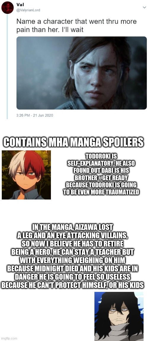 I ship mineta x death he deserves to die a painful one :D | CONTAINS MHA MANGA SPOILERS; TODOROKI IS SELF-EXPLANATORY, HE ALSO FOUND OUT DABI IS HIS BROTHER #GET READY BECAUSE TODOROKI IS GOING TO BE EVEN MORE TRAUMATIZED; IN THE MANGA, AIZAWA LOST A LEG AND AN EYE ATTACKING VILLAINS, SO NOW I BELIEVE HE HAS TO RETIRE BEING A HERO, HE CAN STAY A TEACHER BUT WITH EVERYTHING WEIGHING ON HIM BECAUSE MIDNIGHT DIED AND HIS KIDS ARE IN DANGER HE IS GOING TO FEEL SO USELESS BECAUSE HE CAN'T PROTECT HIMSELF, OR HIS KIDS | image tagged in name one character who went through more pain than her,blank white template,todoroki | made w/ Imgflip meme maker