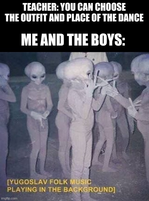 TEACHER: YOU CAN CHOOSE THE OUTFIT AND PLACE OF THE DANCE; ME AND THE BOYS: | image tagged in memes,funny,funny memes,meme,cursed image,cursed | made w/ Imgflip meme maker