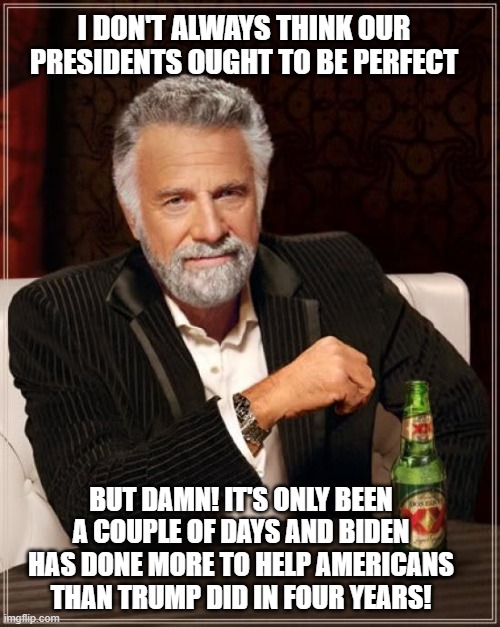 The Most Interesting Man In The World Meme | I DON'T ALWAYS THINK OUR PRESIDENTS OUGHT TO BE PERFECT; BUT DAMN! IT'S ONLY BEEN A COUPLE OF DAYS AND BIDEN HAS DONE MORE TO HELP AMERICANS THAN TRUMP DID IN FOUR YEARS! | image tagged in memes,the most interesting man in the world | made w/ Imgflip meme maker