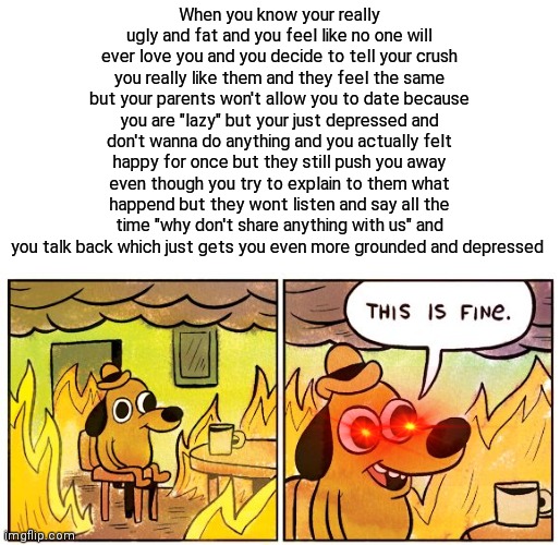 True true | When you know your really ugly and fat and you feel like no one will ever love you and you decide to tell your crush you really like them and they feel the same but your parents won't allow you to date because you are "lazy" but your just depressed and don't wanna do anything and you actually felt happy for once but they still push you away even though you try to explain to them what happend but they wont listen and say all the time "why don't share anything with us" and you talk back which just gets you even more grounded and depressed | image tagged in memes,this is fine | made w/ Imgflip meme maker