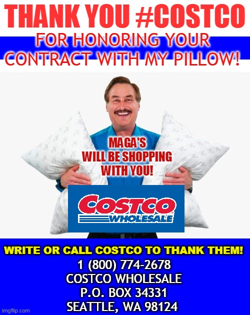 THANK YOU #COSTCO; FOR HONORING YOUR CONTRACT WITH MY PILLOW! MAGA'S WILL BE SHOPPING WITH YOU! WRITE OR CALL COSTCO TO THANK THEM! 1 (800) 774-2678
COSTCO WHOLESALE
P.O. BOX 34331
SEATTLE, WA 98124 | made w/ Imgflip meme maker