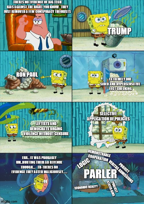 SpongeBob Pile | THERES NO EVIDENCE OF BIG TECH BIAS AGAINST THE RIGHT YOU KNOW.  THEY JUST REMOVED A FEW CONSPIRACY THEORISTS; TRUMP; RON PAUL; EXTREMELY ONE SIDED AND HYPERSENSITIVE FACT CHECKING; SELECTIVE APPLICATION OF POLICIES; LEFTISTS AND DEMOCRATS URGING VIOLENCE WITHOUT CENSURE; DEMONSTRABLE COOPERATION; ERR... IT WAS PROBABLY UM..HURTING THEIR AD REVENUE THOUGH....   TH-THERES NO EVIDENCE THEY ACTED MALICIOUSLY...... LOGIC; PROJECT VERITAS ADMISSIONS; PARLER; PUBLICLY STATED AIMS; ECONOMIC REALITY | image tagged in spongebob pile | made w/ Imgflip meme maker