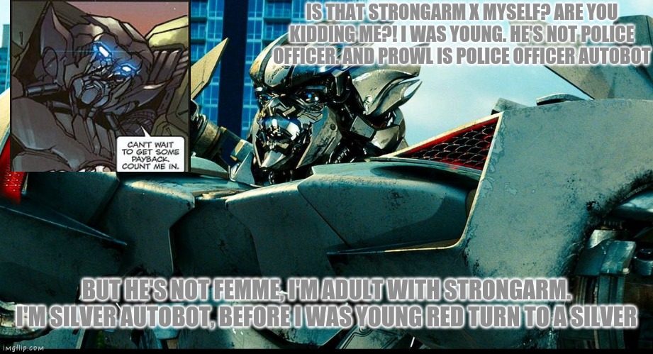 Sideswipe x Strongarm? (Non-official) | IS THAT STRONGARM X MYSELF? ARE YOU KIDDING ME?! I WAS YOUNG. HE'S NOT POLICE OFFICER. AND PROWL IS POLICE OFFICER AUTOBOT; BUT HE'S NOT FEMME, I'M ADULT WITH STRONGARM. I'M SILVER AUTOBOT, BEFORE I WAS YOUNG RED TURN TO A SILVER | image tagged in transformers,bayverse,sideswipe,strongarm,gay pride | made w/ Imgflip meme maker