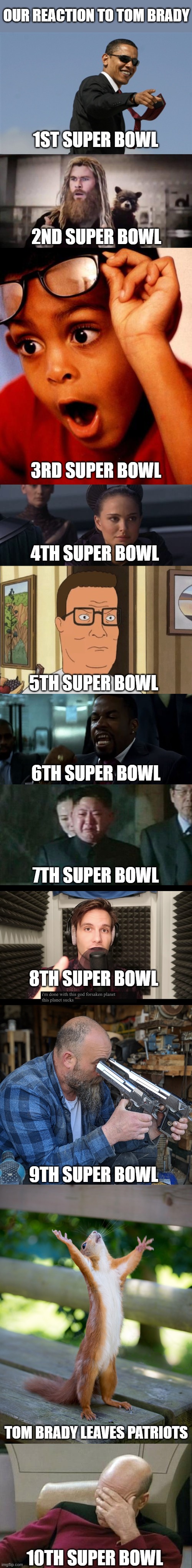 Not again... | OUR REACTION TO TOM BRADY; 1ST SUPER BOWL; 2ND SUPER BOWL; 3RD SUPER BOWL; 4TH SUPER BOWL; 5TH SUPER BOWL; 6TH SUPER BOWL; 7TH SUPER BOWL; 8TH SUPER BOWL; 9TH SUPER BOWL; TOM BRADY LEAVES PATRIOTS; 10TH SUPER BOWL | image tagged in memes,cool obama,impressed thor,wow,perturbed portman,dang it biden | made w/ Imgflip meme maker
