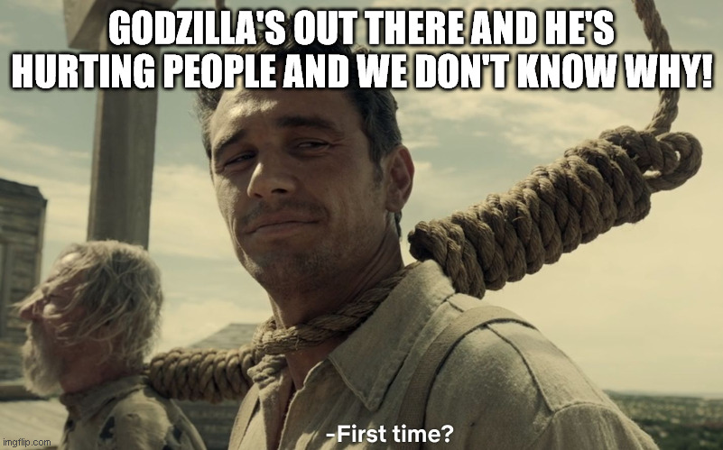 first time | GODZILLA'S OUT THERE AND HE'S HURTING PEOPLE AND WE DON'T KNOW WHY! | image tagged in first time | made w/ Imgflip meme maker