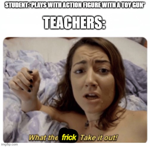 What the fuck! Take it out! | STUDENT:*PLAYS WITH ACTION FIGURE WITH A TOY GUN*; TEACHERS:; frick | image tagged in what the fuck take it out | made w/ Imgflip meme maker
