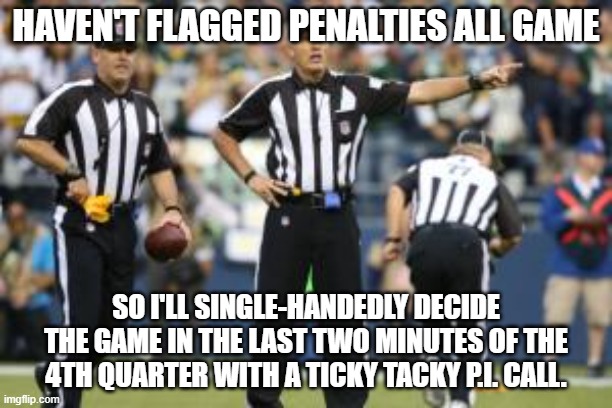 nfl referee  | HAVEN'T FLAGGED PENALTIES ALL GAME; SO I'LL SINGLE-HANDEDLY DECIDE THE GAME IN THE LAST TWO MINUTES OF THE 4TH QUARTER WITH A TICKY TACKY P.I. CALL. | image tagged in nfl referee | made w/ Imgflip meme maker