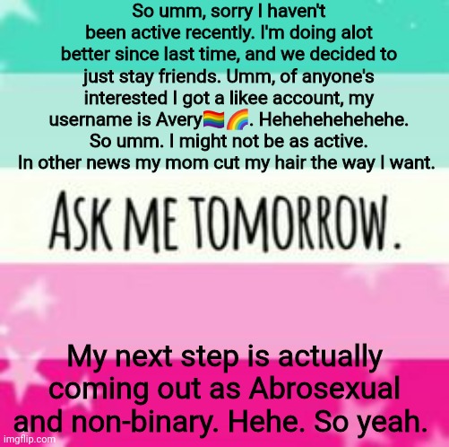Umm yeah. | So umm, sorry I haven't been active recently. I'm doing alot better since last time, and we decided to just stay friends. Umm, of anyone's interested I got a likee account, my username is Avery🏳️‍🌈🌈. Hehehehehehehe. So umm. I might not be as active. In other news my mom cut my hair the way I want. My next step is actually coming out as Abrosexual and non-binary. Hehe. So yeah. | made w/ Imgflip meme maker