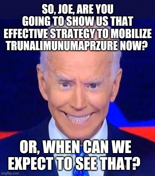 Creepy smiling Joe Biden | SO, JOE, ARE YOU GOING TO SHOW US THAT EFFECTIVE STRATEGY TO MOBILIZE TRUNALIMUNUMAPRZURE NOW? OR, WHEN CAN WE EXPECT TO SEE THAT? | image tagged in creepy smiling joe biden | made w/ Imgflip meme maker