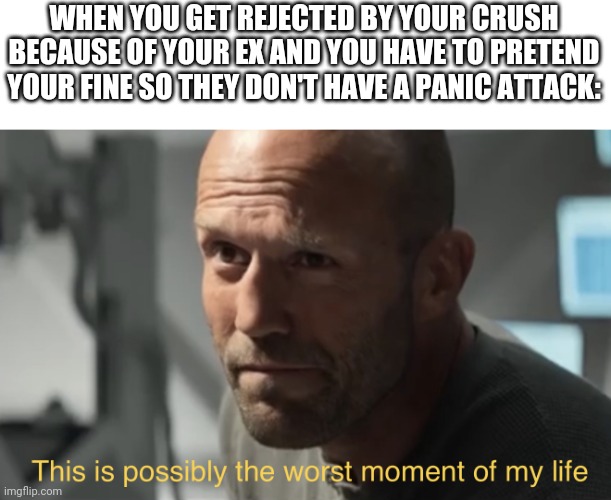 This is possibly the worst moment of my life | WHEN YOU GET REJECTED BY YOUR CRUSH BECAUSE OF YOUR EX AND YOU HAVE TO PRETEND YOUR FINE SO THEY DON'T HAVE A PANIC ATTACK: | image tagged in this is possibly the worst moment of my life,relationships,exes | made w/ Imgflip meme maker