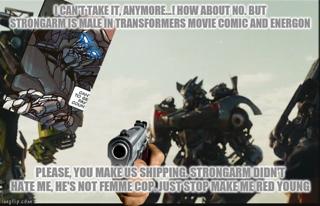 Strongarm NEVER hate him in This movie | I CAN'T TAKE IT, ANYMORE...! HOW ABOUT NO. BUT STRONGARM IS MALE IN TRANSFORMERS MOVIE COMIC AND ENERGON; PLEASE, YOU MAKE US SHIPPING. STRONGARM DIDN'T HATE ME, HE'S NOT FEMME COP. JUST STOP MAKE ME RED YOUNG | image tagged in strongarm,sideswipe,transformers,bayverse,funny memes,gay | made w/ Imgflip meme maker