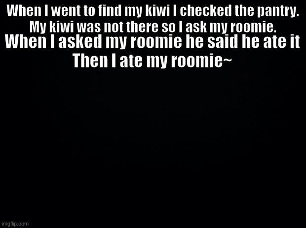 Black background | When I went to find my kiwi I checked the pantry.
My kiwi was not there so I ask my roomie. When I asked my roomie he said he ate it
Then I ate my roomie~ | image tagged in black background | made w/ Imgflip meme maker