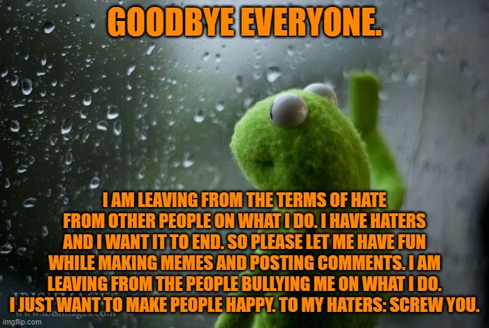 Goodbye | GOODBYE EVERYONE. I AM LEAVING FROM THE TERMS OF HATE FROM OTHER PEOPLE ON WHAT I DO. I HAVE HATERS AND I WANT IT TO END. SO PLEASE LET ME HAVE FUN WHILE MAKING MEMES AND POSTING COMMENTS. I AM LEAVING FROM THE PEOPLE BULLYING ME ON WHAT I DO. I JUST WANT TO MAKE PEOPLE HAPPY. TO MY HATERS: SCREW YOU. | image tagged in kermit window,sad,leaving,haters | made w/ Imgflip meme maker