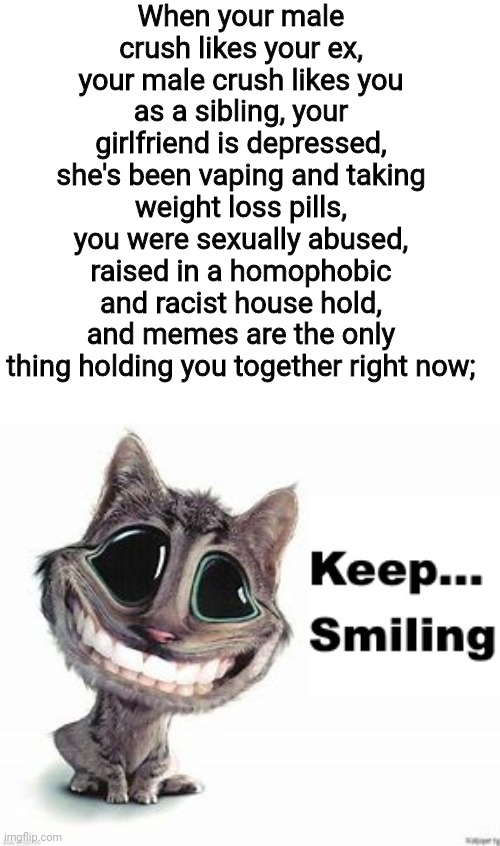 Keep... Smiling | When your male crush likes your ex, your male crush likes you as a sibling, your girlfriend is depressed, she's been vaping and taking weight loss pills, you were sexually abused, raised in a homophobic and racist house hold, and memes are the only thing holding you together right now; | image tagged in keep smiling | made w/ Imgflip meme maker