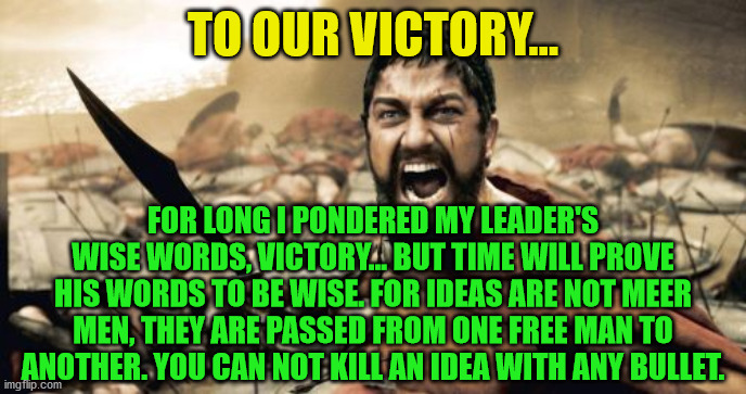 Sparta Leonidas Meme | TO OUR VICTORY... FOR LONG I PONDERED MY LEADER'S WISE WORDS, VICTORY... BUT TIME WILL PROVE HIS WORDS TO BE WISE. FOR IDEAS ARE NOT MEER MEN, THEY ARE PASSED FROM ONE FREE MAN TO ANOTHER. YOU CAN NOT KILL AN IDEA WITH ANY BULLET. | image tagged in memes,sparta leonidas | made w/ Imgflip meme maker