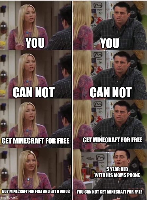 Virus | YOU; YOU; CAN NOT; CAN NOT; GET MINECRAFT FOR FREE; GET MINECRAFT FOR FREE; 5 YEAR OLD WITH HIS MOMS PHONE; BUY MINECRAFT FOR FREE AND GET A VIRUS; YOU CAN NOT GET MINECRAFT FOR FREE | image tagged in phoebe joey | made w/ Imgflip meme maker