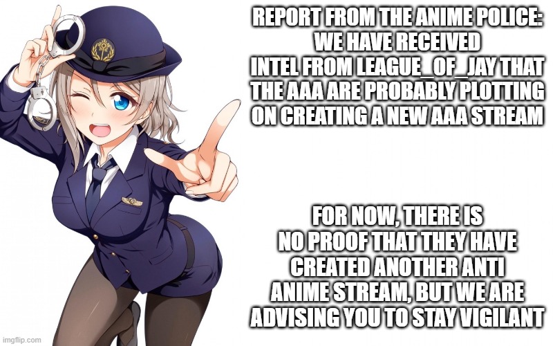 ANNOUNCEMENT | REPORT FROM THE ANIME POLICE:
WE HAVE RECEIVED INTEL FROM LEAGUE_OF_JAY THAT THE AAA ARE PROBABLY PLOTTING ON CREATING A NEW AAA STREAM; FOR NOW, THERE IS NO PROOF THAT THEY HAVE CREATED ANOTHER ANTI ANIME STREAM, BUT WE ARE ADVISING YOU TO STAY VIGILANT | image tagged in queenofdankness_jemy_apchief announcement | made w/ Imgflip meme maker