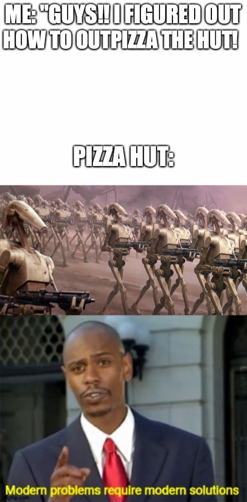 OK. | ME: "GUYS!! I FIGURED OUT; HOW TO OUTPIZZA THE HUT! PIZZA HUT: | image tagged in blank white template | made w/ Imgflip meme maker