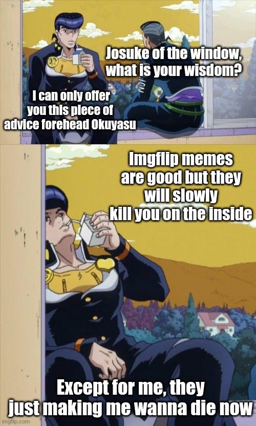 Imgflip Jojo meme | I can only offer you this piece of advice forehead Okuyasu; Imgflip memes are good but they will slowly kill you on the inside; Except for me, they just making me wanna die now | image tagged in josuke of the window,jojo's bizarre adventure | made w/ Imgflip meme maker
