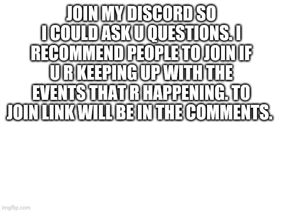 There's important questions I liked to asked | JOIN MY DISCORD SO I COULD ASK U QUESTIONS. I RECOMMEND PEOPLE TO JOIN IF U R KEEPING UP WITH THE EVENTS THAT R HAPPENING. TO JOIN LINK WILL BE IN THE COMMENTS. | image tagged in blank white template | made w/ Imgflip meme maker