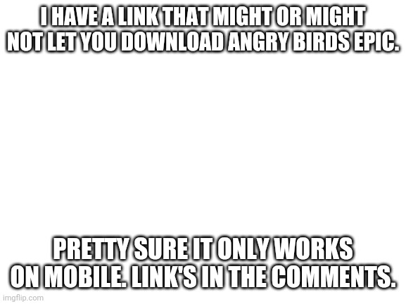 I can play angry birds epic again and you might too! | I HAVE A LINK THAT MIGHT OR MIGHT NOT LET YOU DOWNLOAD ANGRY BIRDS EPIC. PRETTY SURE IT ONLY WORKS ON MOBILE. LINK'S IN THE COMMENTS. | image tagged in blank white template,angry birds | made w/ Imgflip meme maker