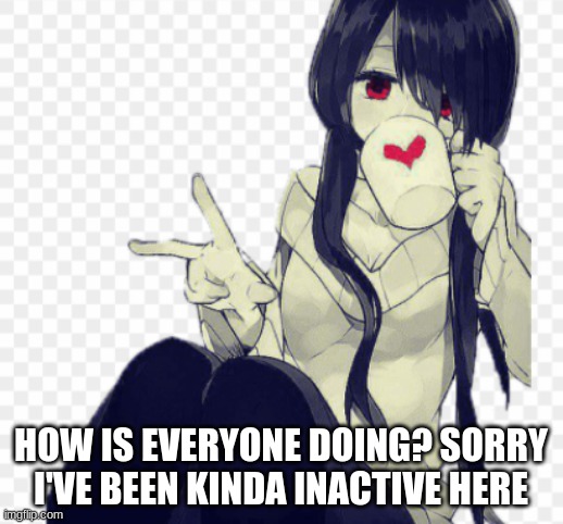 HOW IS EVERYONE DOING? SORRY I'VE BEEN KINDA INACTIVE HERE | made w/ Imgflip meme maker