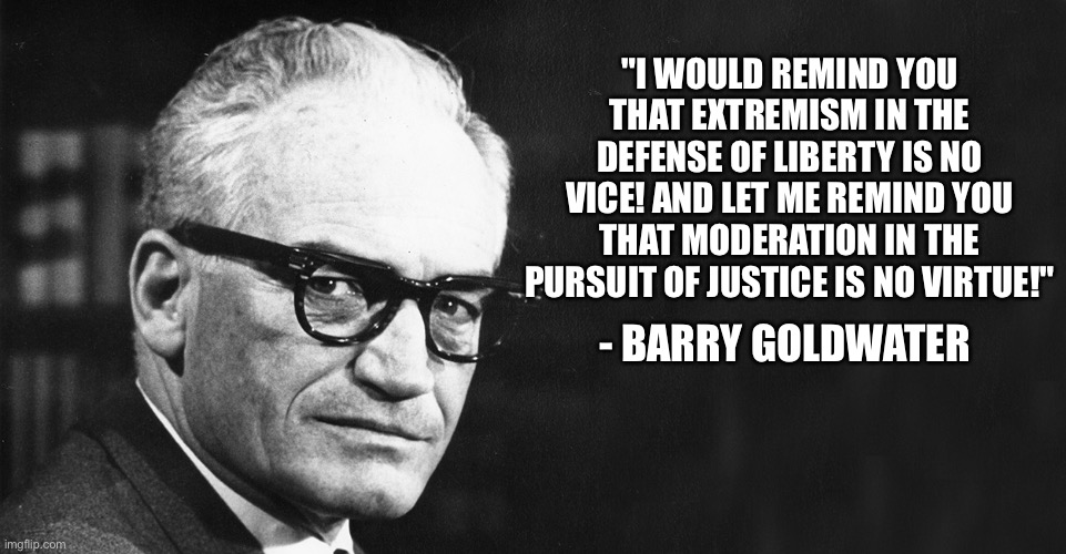 Moderation in the pursuit of justice is no virtue! | "I WOULD REMIND YOU THAT EXTREMISM IN THE DEFENSE OF LIBERTY IS NO VICE! AND LET ME REMIND YOU THAT MODERATION IN THE PURSUIT OF JUSTICE IS NO VIRTUE!"; - BARRY GOLDWATER | image tagged in barry goldwater,memes,republican,quotes,conservative | made w/ Imgflip meme maker