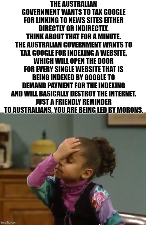 Ran out of politics submission, but this is important | THE AUSTRALIAN GOVERNMENT WANTS TO TAX GOOGLE FOR LINKING TO NEWS SITES EITHER DIRECTLY OR INDIRECTLY.
THINK ABOUT THAT FOR A MINUTE.
THE AUSTRALIAN GOVERNMENT WANTS TO TAX GOOGLE FOR INDEXING A WEBSITE, WHICH WILL OPEN THE DOOR FOR EVERY SINGLE WEBSITE THAT IS BEING INDEXED BY GOOGLE TO DEMAND PAYMENT FOR THE INDEXING AND WILL BASICALLY DESTROY THE INTERNET.
JUST A FRIENDLY REMINDER TO AUSTRALIANS, YOU ARE BEING LED BY MORONS. | image tagged in forehead slap | made w/ Imgflip meme maker