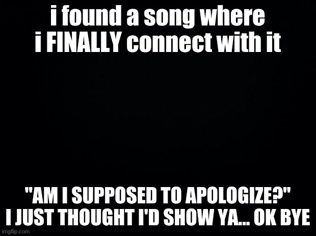 Black background | i found a song where i FINALLY connect with it; "AM I SUPPOSED TO APOLOGIZE?" I JUST THOUGHT I'D SHOW YA... OK BYE | image tagged in black background | made w/ Imgflip meme maker