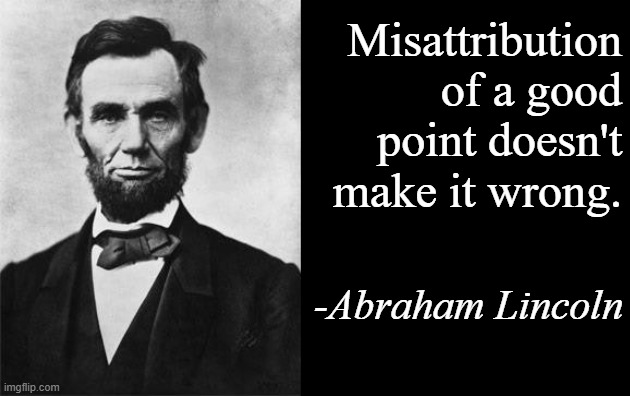Lincoln on Lincoln quotes | Misattribution of a good point doesn't make it wrong. -Abraham Lincoln | image tagged in quotable abe lincoln,misattribution | made w/ Imgflip meme maker