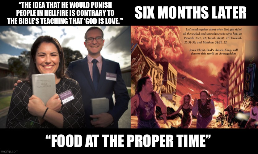 Food at the Proper Time | SIX MONTHS LATER; “THE IDEA THAT HE WOULD PUNISH PEOPLE IN HELLFIRE IS CONTRARY TO THE BIBLE’S TEACHING THAT ‘GOD IS LOVE.’”; “FOOD AT THE PROPER TIME” | image tagged in armageddon,food at the proper time,jws,jehovahs witnesses,jehovah,best life ever | made w/ Imgflip meme maker
