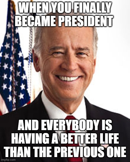 I think my prediction of Biden becoming president became true | WHEN YOU FINALLY BECAME PRESIDENT; AND EVERYBODY IS HAVING A BETTER LIFE THAN THE PREVIOUS ONE | image tagged in memes,joe biden,president,smilin biden,biden | made w/ Imgflip meme maker