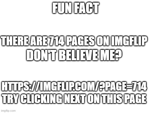 This is a fact and idk why | FUN FACT; THERE ARE 714 PAGES ON IMGFLIP; DON'T BELIEVE ME? HTTPS://IMGFLIP.COM/?PAGE=714; TRY CLICKING NEXT ON THIS PAGE | image tagged in blank white template | made w/ Imgflip meme maker