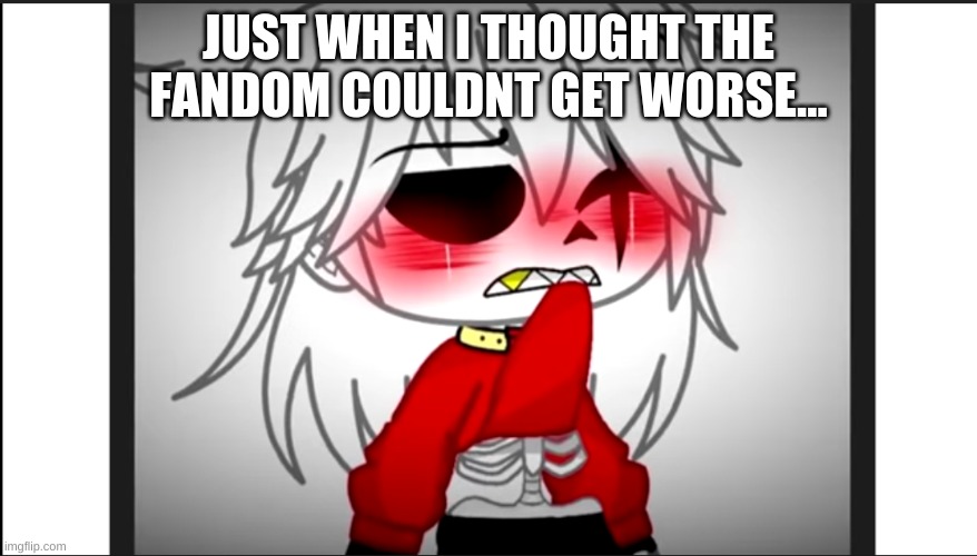 i found this on an r/gachalifecringe vid | JUST WHEN I THOUGHT THE FANDOM COULDNT GET WORSE... | image tagged in help me,wheres the unsee juice | made w/ Imgflip meme maker