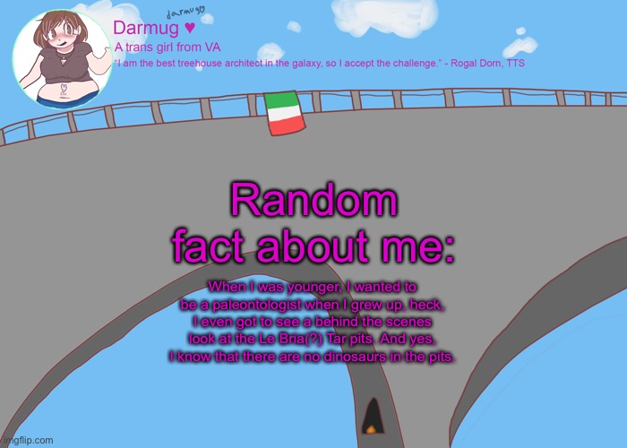 darmug's announcement template | Random fact about me:; When I was younger, I wanted to be a paleontologist when I grew up, heck, I even got to see a behind the scenes look at the Le Bria(?) Tar pits. And yes, I know that there are no dinosaurs in the pits. | image tagged in darmug's announcement template | made w/ Imgflip meme maker