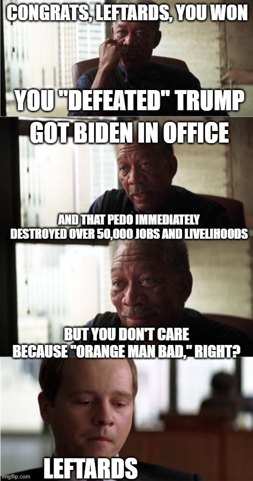 You Got What You Wanted | CONGRATS, LEFTARDS, YOU WON; YOU "DEFEATED" TRUMP; GOT BIDEN IN OFFICE; AND THAT PEDO IMMEDIATELY DESTROYED OVER 50,000 JOBS AND LIVELIHOODS; BUT YOU DON'T CARE BECAUSE "ORANGE MAN BAD," RIGHT? LEFTARDS | image tagged in memes,morgan freeman good luck | made w/ Imgflip meme maker