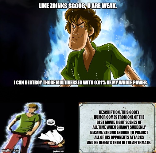Ultra instinct shaggy |  LIKE ZOINKS SCOOB, U ARE WEAK. I CAN DESTROY THOSE MULTIVERSES WITH 0.01% OF MY WHOLE POWER. DESCRIPTION: THIS GODLY HUMOR COMES FROM ONE OF THE BEST MOVIE FIGHT SCENES OF ALL TIME WHEN SHAGGY SUDDENLY BECAME STRONG ENOUGH TO PREDICT ALL OF HIS OPPONENTS ATTACKS AND HE DEFEATS THEM IN THE AFTERMATH. | image tagged in memes,ultra instinct shaggy,humor | made w/ Imgflip meme maker