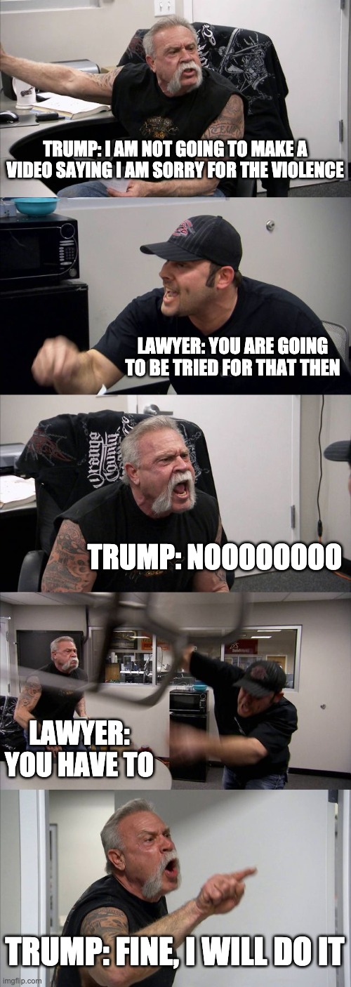 American Chopper Argument | TRUMP: I AM NOT GOING TO MAKE A VIDEO SAYING I AM SORRY FOR THE VIOLENCE; LAWYER: YOU ARE GOING TO BE TRIED FOR THAT THEN; TRUMP: NOOOOOOOO; LAWYER: YOU HAVE TO; TRUMP: FINE, I WILL DO IT | image tagged in memes,american chopper argument,donald trump,trump,surprise | made w/ Imgflip meme maker