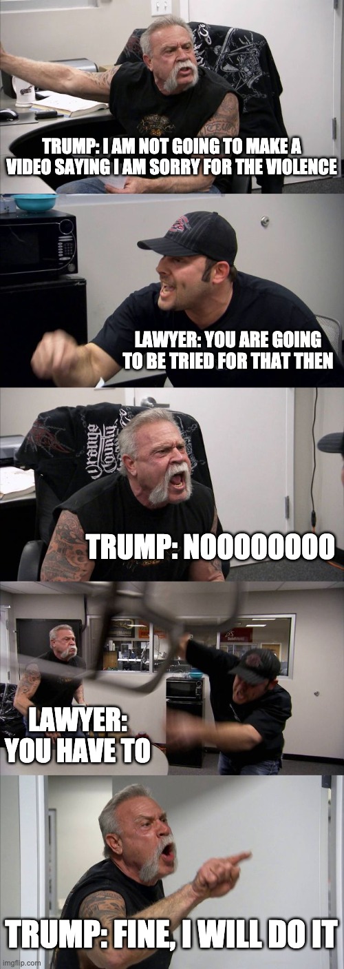 American Chopper Argument Meme | TRUMP: I AM NOT GOING TO MAKE A VIDEO SAYING I AM SORRY FOR THE VIOLENCE; LAWYER: YOU ARE GOING TO BE TRIED FOR THAT THEN; TRUMP: NOOOOOOOO; LAWYER: YOU HAVE TO; TRUMP: FINE, I WILL DO IT | image tagged in memes,american chopper argument,donald trump,trump,surprise | made w/ Imgflip meme maker