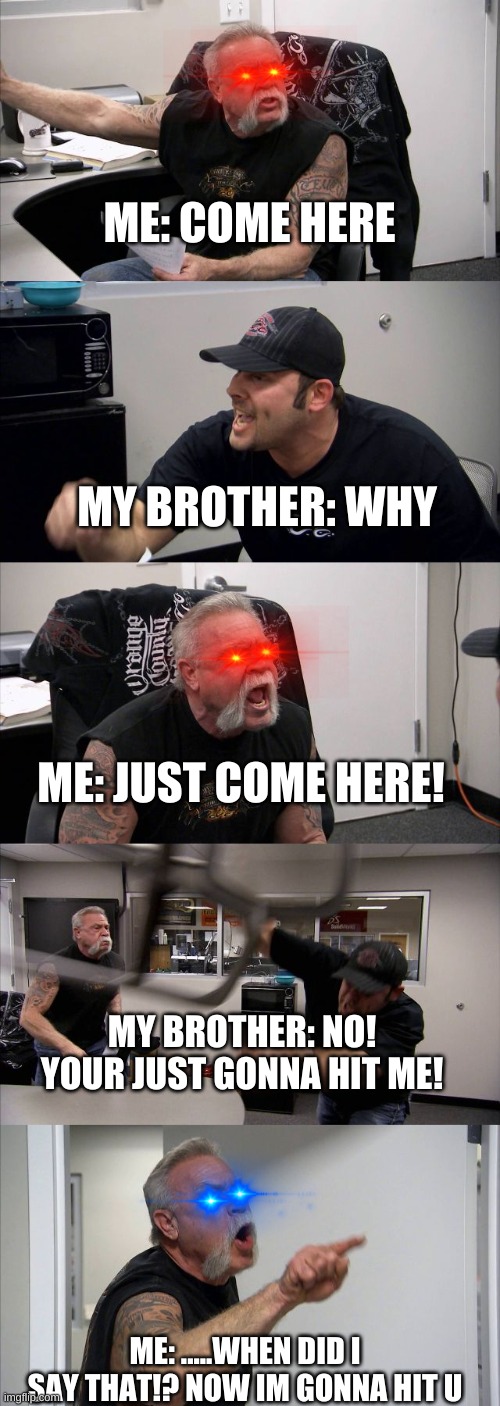 Siblings.. smh *sigh* | ME: COME HERE; MY BROTHER: WHY; ME: JUST COME HERE! MY BROTHER: NO! YOUR JUST GONNA HIT ME! ME: .....WHEN DID I SAY THAT!? NOW IM GONNA HIT U | image tagged in memes,american chopper argument,funny,siblings,relatable | made w/ Imgflip meme maker