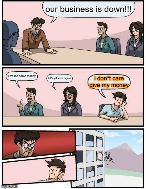 Boardroom Meeting Suggestion | our business is down!!! let*s rob some money; let*s get some organs; i don*t care give my money | image tagged in memes,boardroom meeting suggestion | made w/ Imgflip meme maker