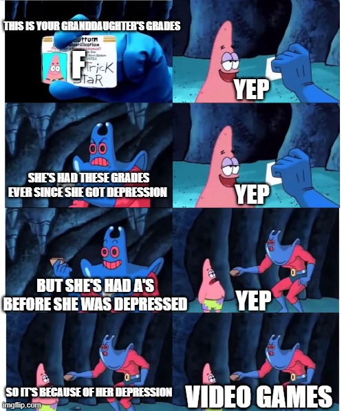 context: I have depression | THIS IS YOUR GRANDDAUGHTER'S GRADES; F; YEP; SHE'S HAD THESE GRADES EVER SINCE SHE GOT DEPRESSION; YEP; BUT SHE'S HAD A'S BEFORE SHE WAS DEPRESSED; YEP; SO IT'S BECAUSE OF HER DEPRESSION; VIDEO GAMES | image tagged in patrick not my wallet | made w/ Imgflip meme maker