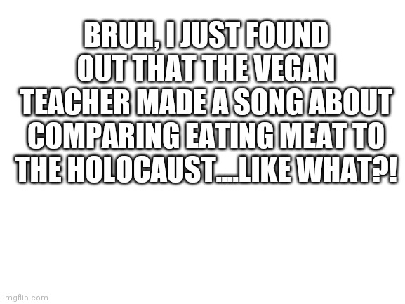Blank White Template | BRUH, I JUST FOUND OUT THAT THE VEGAN TEACHER MADE A SONG ABOUT COMPARING EATING MEAT TO THE HOLOCAUST....LIKE WHAT?! | image tagged in blank white template | made w/ Imgflip meme maker