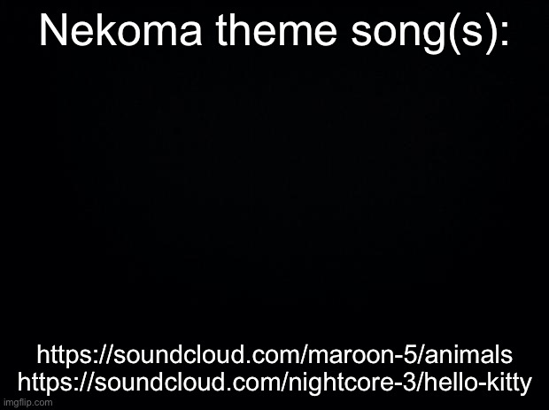 idK XD I was bored | Nekoma theme song(s):; https://soundcloud.com/maroon-5/animals

https://soundcloud.com/nightcore-3/hello-kitty | image tagged in black background | made w/ Imgflip meme maker